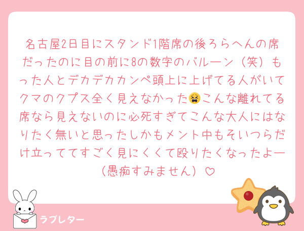 名古屋2日目にスタンド1階席の後ろらへんの席だったのに目の前に8の数字のバルーン（笑）もった人とデカデカカンペ頭上に上げてる人がいてクマのクプス全く見えなかった😫こんな離れてる席なら見えないのに必死すぎてこんな大人にはなりたく無いと思ったしかもメント中もそいつらだけ立っててすごく見にくくて殴りたくなったよー （愚痴すみません）