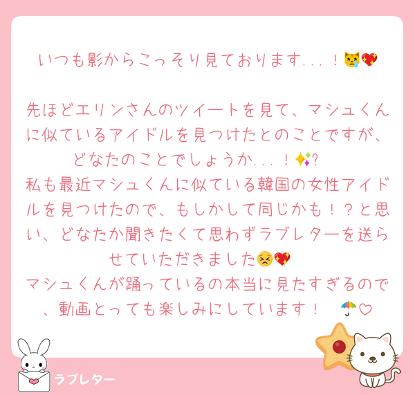 いつも影からこっそり見ております...！😿💖
先ほどエリンさんのツイートを見て、マシュくんに似ているアイドルを見つけたとのことですが、どなたのことでしょうか...！🥹✨
私も最近マシュくんに似ている韓国の女性アイドルを見つけたので、もしかして同じかも！？と思い、どなたか聞きたくて思わずラブレターを送らせていただきました😣💖
マシュくんが踊っているの本当に見たすぎるので、動画とっても楽しみにしています！☂️🤍