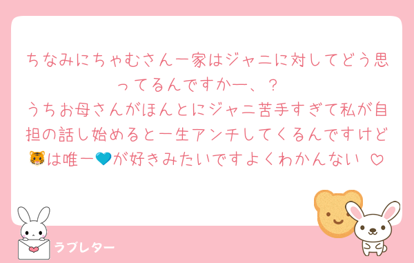 ちなみにちゃむさん一家はジャニに対してどう思ってるんですかー、？
うちお母さんがほんとにジャニ苦手すぎて私が自担の話し始めると一生アンチしてくるんですけど🐯は唯一💙が好きみたいですよくわかんない♡