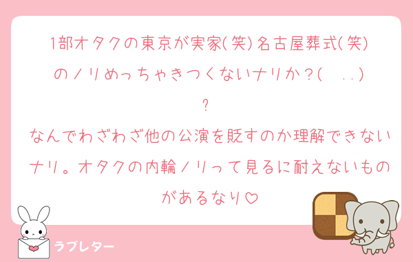 1部オタクの東京が実家(笑)名古屋葬式(笑)のノリめっちゃきつくないナリか？(  ..)՞
なんでわざわざ他の公演を貶すのか理解できないナリ。オタクの内輪ノリって見るに耐えないものがあるなり