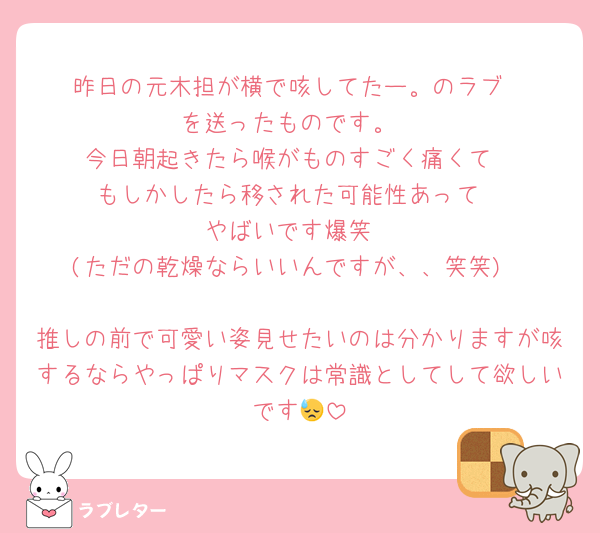 昨日の元木担が横で咳してたー。のラブ
を送ったものです。
今日朝起きたら喉がものすごく痛くて
もしかしたら移された可能性あって
やばいです爆笑
(ただの乾燥ならいいんですが、、笑笑)

推しの前で可愛い姿見せたいのは分かりますが咳するならやっぱりマスクは常識としてして欲しいです😓
