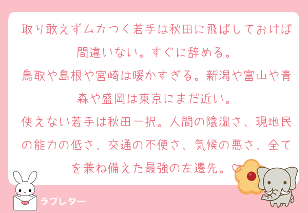 取り敢えずムカつく若手は秋田に飛ばしておけば間違いない。すぐに辞める。
鳥取や島根や宮崎は暖かすぎる。新潟や富山や青森や盛岡は東京にまだ近い。
使えない若手は秋田一択。人間の陰湿さ、現地民の能力の低さ、交通の不便さ、気候の悪さ、全てを兼ね備えた最強の左遷先。