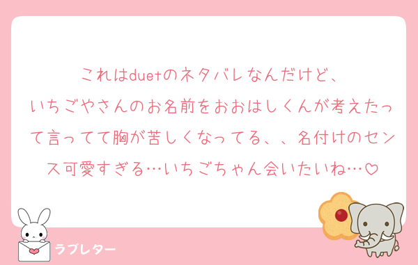 これはduetのネタバレなんだけど、
いちごやさんのお名前をおおはしくんが考えたって言ってて胸が苦しくなってる、、名付けのセンス可愛すぎる…いちごちゃん会いたいね…