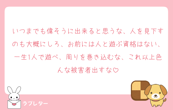 いつまでも偉そうに出来ると思うな、人を見下すのも大概にしろ、お前には人と遊ぶ資格はない、一生1人で遊べ、周りを巻き込むな、これ以上色んな被害者出すな
