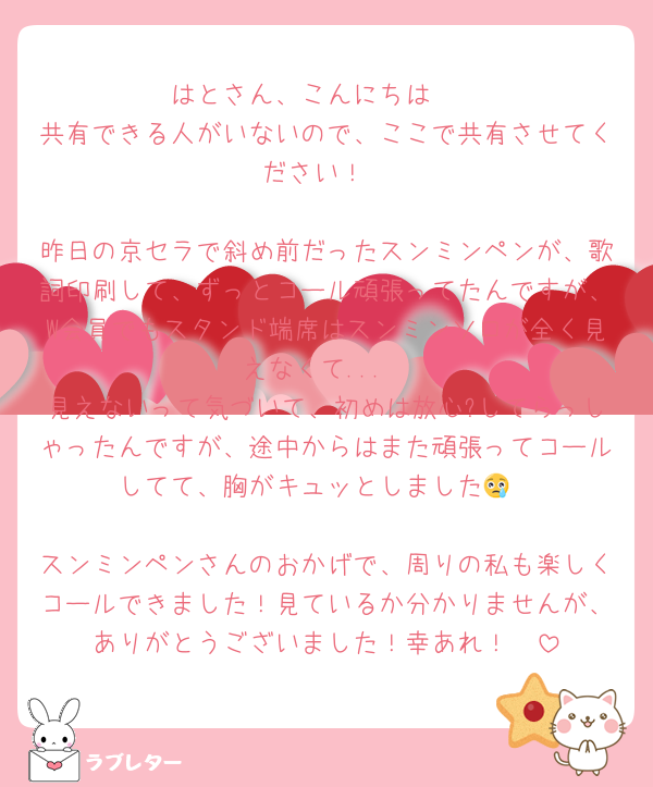 はとさん、こんにちは🫶
共有できる人がいないので、ここで共有させてください！

昨日の京セラで斜め前だったスンミンペンが、歌詞印刷して、ずっとコール頑張ってたんですが、W会員でもスタンド端席はスンミンソロが全く見えなくて...
見えないって気づいて、初めは放心?してらっしゃったんですが、途中からはまた頑張ってコールしてて、胸がキュッとしました😢

スンミンペンさんのおかげで、周りの私も楽しくコールできました！見ているか分かりませんが、ありがとうございました！幸あれ！🫶