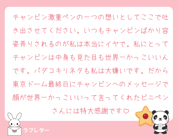チャンビン激重ペンの一つの想いとしてここで吐き出させてください。いつもチャンビンばかり容姿弄りされるのが私は本当にイヤで。私にとってチャンビンは中身も見た目も世界一かっこいいんです。パダコキリネタも私は大嫌いです。だから東京ドーム最終日にチャンビンへのメッセージで顔が世界一かっこいいって言ってくれたビニペンさんには特大感謝です