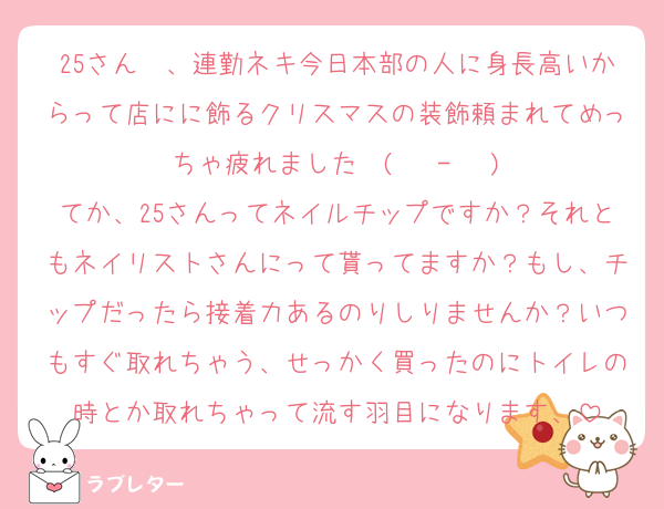 25さん〜、連勤ネキ今日本部の人に身長高いからって店にに飾るクリスマスの装飾頼まれてめっちゃ疲れました〜(  ˙-˙  )
てか、25さんってネイルチップですか？それともネイリストさんにって貰ってますか？もし、チップだったら接着力あるのりしりませんか？いつもすぐ取れちゃう、せっかく買ったのにトイレの時とか取れちゃって流す羽目になります、