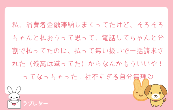 私、消費者金融滞納しまくってたけど、そろそろちゃんと払おうって思って、電話してちゃんと分割で払ってたのに、払って無い扱いで一括請求された（残高は減ってた）からなんかもういいや！ってなっちゃった！社不すぎる自分無理
