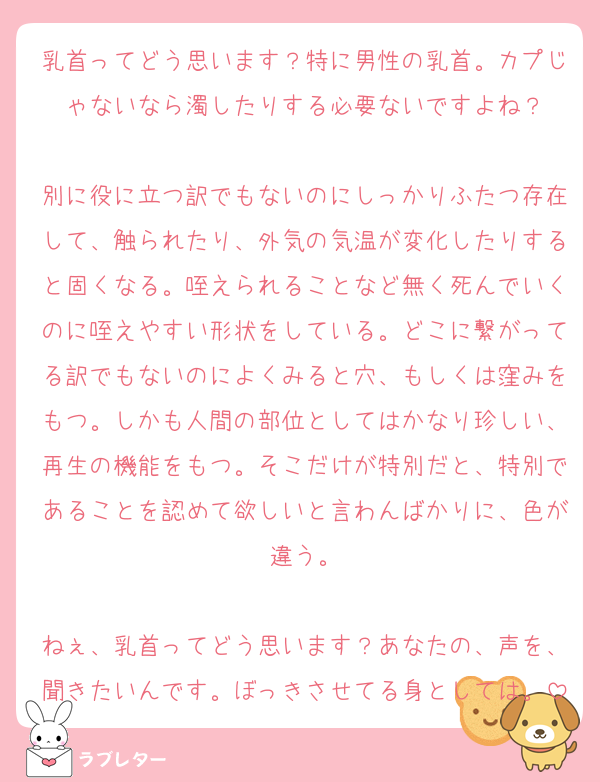 乳首ってどう思います？特に男性の乳首。カプじゃないなら濁したりする必要ないですよね？

別に役に立つ訳でもないのにしっかりふたつ存在して、触られたり、外気の気温が変化したりすると固くなる。咥えられることなど無く死んでいくのに咥えやすい形状をしている。どこに繋がってる訳でもないのによくみると穴、もしくは窪みをもつ。しかも人間の部位としてはかなり珍しい、再生の機能をもつ。そこだけが特別だと、特別であることを認めて欲しいと言わんばかりに、色が違う。

ねぇ、乳首ってどう思います？あなたの、声を、聞きたいんです。ぼっきさせてる身としては。