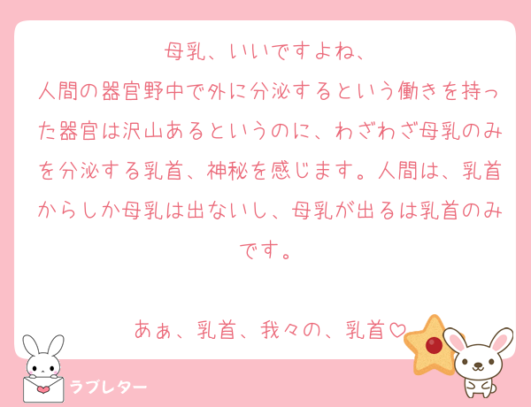 母乳、いいですよね、
人間の器官野中で外に分泌するという働きを持った器官は沢山あるというのに、わざわざ母乳のみを分泌する乳首、神秘を感じます。人間は、乳首からしか母乳は出ないし、母乳が出るは乳首のみです。

あぁ、乳首、我々の、乳首