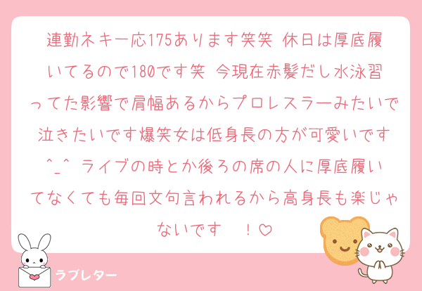 連勤ネキ一応175あります笑笑 休日は厚底履いてるので180です笑 今現在赤髪だし水泳習ってた影響で肩幅あるからプロレスラーみたいで泣きたいです爆笑女は低身長の方が可愛いです︎^_^ ライブの時とか後ろの席の人に厚底履いてなくても毎回文句言われるから高身長も楽じゃないです〜！