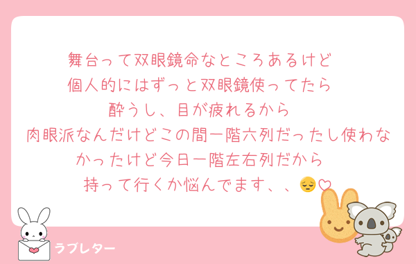 舞台って双眼鏡命なところあるけど
個人的にはずっと双眼鏡使ってたら
酔うし、目が疲れるから
肉眼派なんだけどこの間一階六列だったし使わなかったけど今日一階左右列だから
持って行くか悩んでます、、😔