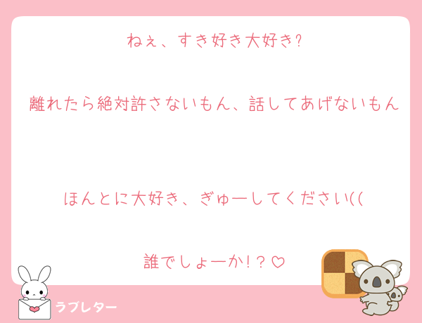 ねぇ、すき好き大好き?

離れたら絶対許さないもん、話してあげないもん

ほんとに大好き、ぎゅーしてください((

誰でしょーか!？