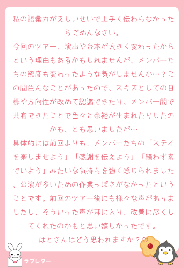 私の語彙力が乏しいせいで上手く伝わらなかったらごめんなさい。
今回のツアー、演出や台本が大きく変わったからという理由もあるかもしれませんが、メンバーたちの態度も変わったような気がしませんか…？この間色んなことがあったので、スキズとしての目標や方向性が改めて認識できたり、メンバー間で共有できたことで色々と余裕が生まれたりしたのかも、とも思いましたが…
具体的には前回よりも、メンバーたちの「ステイを楽しませよう」「感謝を伝えよう」「繕わず素でいよう」みたいな気持ちを強く感じられました。公演が多いための作業っぽさがなかったということです。前回のツアー後にも様々な声がありましたし、そういった声が耳に入り、改善に尽くしてくれたのかもと思い嬉しかったです。
はとさんはどう思われますか？
