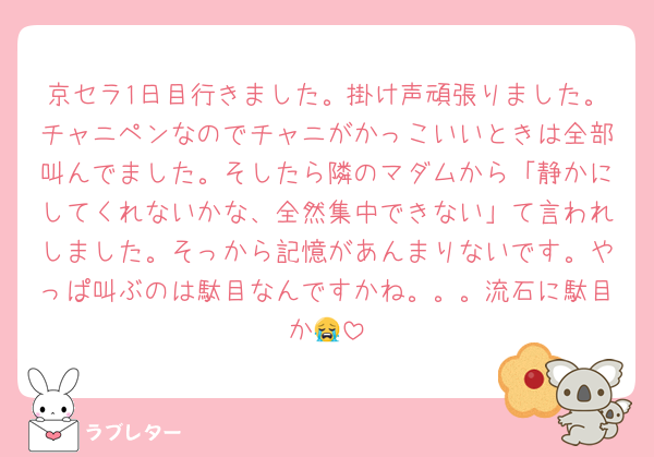 京セラ1日目行きました。掛け声頑張りました。チャニペンなのでチャニがかっこいいときは全部叫んでました。そしたら隣のマダムから「静かにしてくれないかな、全然集中できない」て言われしました。そっから記憶があんまりないです。やっぱ叫ぶのは駄目なんですかね。。。流石に駄目か😭