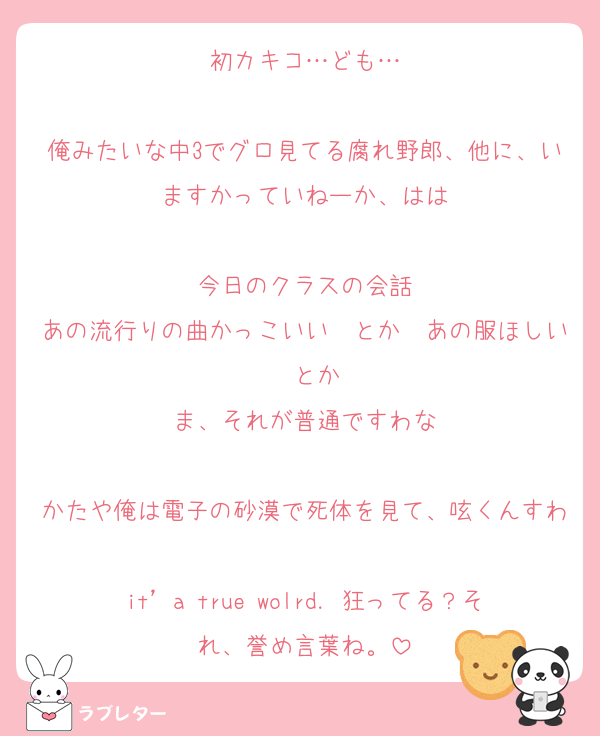 初カキコ…ども…

俺みたいな中3でグロ見てる腐れ野郎、他に、いますかっていねーか、はは

今日のクラスの会話
あの流行りの曲かっこいい　とか　あの服ほしい　とか
ま、それが普通ですわな

かたや俺は電子の砂漠で死体を見て、呟くんすわ
it’a true wolrd．狂ってる？それ、誉め言葉ね。