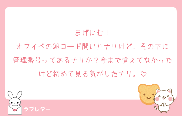 まげにむ！
オフイベのQRコード開いたナリけど、その下に管理番号ってあるナリか？今まで覚えてなかったけど初めて見る気がしたナリ。