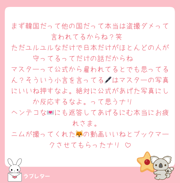 まず韓国だって他の国だって本当は盗撮ダメって言われてるからね？笑
ただユルユルなだけで日本だけがほとんどの人が守ってるってだけの話だからね🥺
マスターって公式から雇われてるとでも思ってるん？そういう小言を言ってる🖊はマスターの写真にいいね押すなよ。絶対に公式があげた写真にしか反応するなよ。って思うナリ〜
ヘンテコな💌にも返答してあげるにむ本当にお疲れさま。
ニムが撮ってくれた🦊の動画いいねとブックマークさせてもらったナリ♡