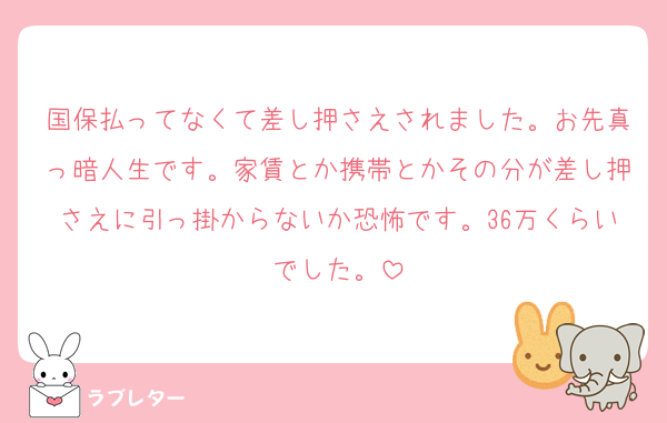 国保払ってなくて差し押さえされました。お先真っ暗人生です。家賃とか携帯とかその分が差し押さえに引っ掛からないか恐怖です。36万くらいでした。