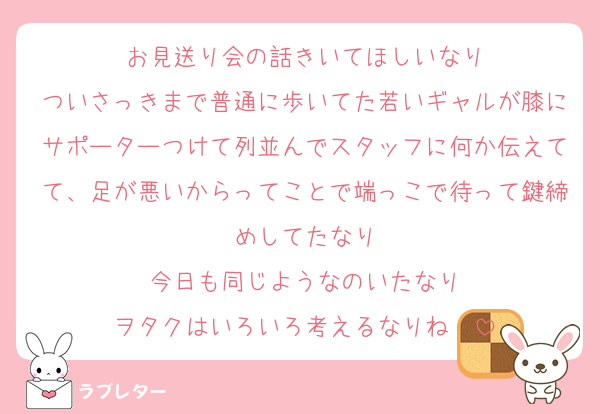 お見送り会の話きいてほしいなり
ついさっきまで普通に歩いてた若いギャルが膝にサポーターつけて列並んでスタッフに何か伝えてて、足が悪いからってことで端っこで待って鍵締めしてたなり
今日も同じようなのいたなり
ヲタクはいろいろ考えるなりね〜