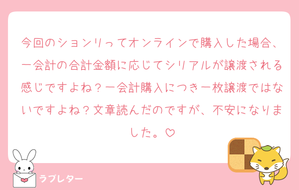 今回のションリってオンラインで購入した場合、一会計の合計金額に応じてシリアルが譲渡される感じですよね？一会計購入につき一枚譲渡ではないですよね？文章読んだのですが、不安になりました。