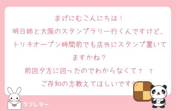 まげにむこんにちは！
明日姉と大阪のスタンプラリー行くんですけど、トリキオープン時間前でも店外にスタンプ置いてますかね？
前回夕方に回ったのでわからなくてт т
ご存知の方教えてほしいです