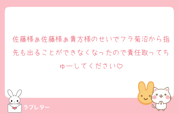 佐藤様ぁ佐藤様ぁ貴方様のせいでフラ菊沼から指先も出ることができなくなったので責任取ってちゅーしてください