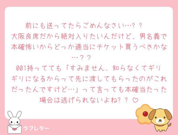 前にも送ってたらごめんなさい…ㅠㅠ
大阪良席だから絶対入りたいんだけど、男名義で本確怖いからどっか適当にチケット買うべきかな…？？🥲
001持ってても「すみません、知らなくてギリギリになるからって先に渡してもらったのがこれだったんですけど…」って言っても本確当たった場合は逃げられないよねㅠㅠ