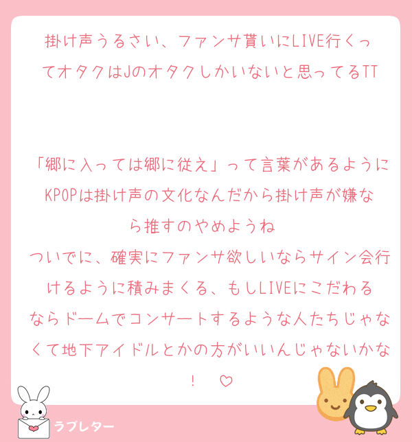 掛け声うるさい、ファンサ貰いにLIVE行くってオタクはJのオタクしかいないと思ってるTT

「郷に入っては郷に従え」って言葉があるようにKPOPは掛け声の文化なんだから掛け声が嫌なら推すのやめようね❤︎
ついでに、確実にファンサ欲しいならサイン会行けるように積みまくる、もしLIVEにこだわるならドームでコンサートするような人たちじゃなくて地下アイドルとかの方がいいんじゃないかな！❤︎