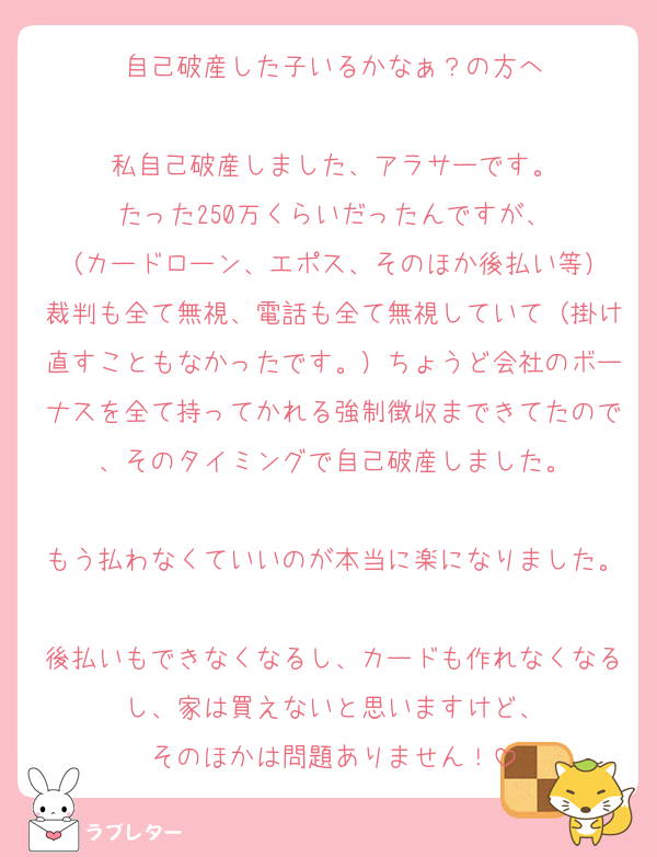 自己破産した子いるかなぁ？の方へ

私自己破産しました、アラサーです。
たった250万くらいだったんですが、
（カードローン、エポス、そのほか後払い等）
裁判も全て無視、電話も全て無視していて（掛け直すこともなかったです。）ちょうど会社のボーナスを全て持ってかれる強制徴収まできてたので、そのタイミングで自己破産しました。

もう払わなくていいのが本当に楽になりました。
後払いもできなくなるし、カードも作れなくなるし、家は買えないと思いますけど、
そのほかは問題ありません！