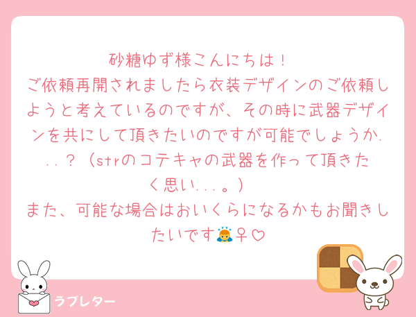 砂糖ゆず様こんにちは！
ご依頼再開されましたら衣装デザインのご依頼しようと考えているのですが、その時に武器デザインを共にして頂きたいのですが可能でしょうか...？（strのコテキャの武器を作って頂きたく思い...。）
また、可能な場合はおいくらになるかもお聞きしたいです🙇‍♀️