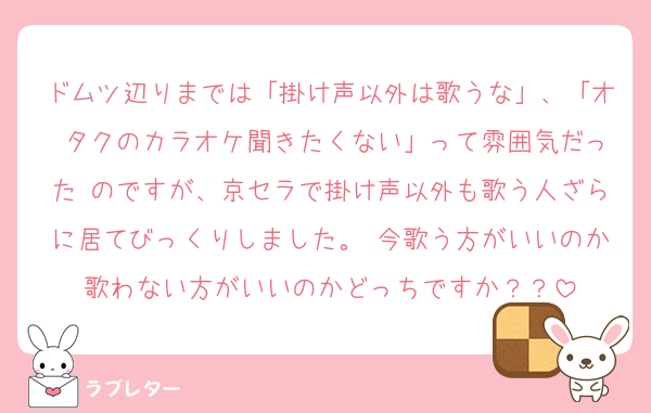 ドムツ辺りまでは「掛け声以外は歌うな」、「オ タクのカラオケ聞きたくない」って雰囲気だった のですが、京セラで掛け声以外も歌う人ざらに居てびっくりしました。 今歌う方がいいのか歌わない方がいいのかどっちですか？？