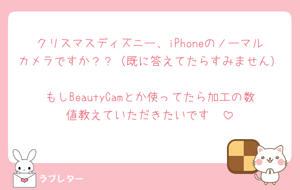 クリスマスディズニー、iPhoneのノーマルカメラですか？？（既に答えてたらすみません）
もしBeautyCamとか使ってたら加工の数値教えていただきたいです🥹