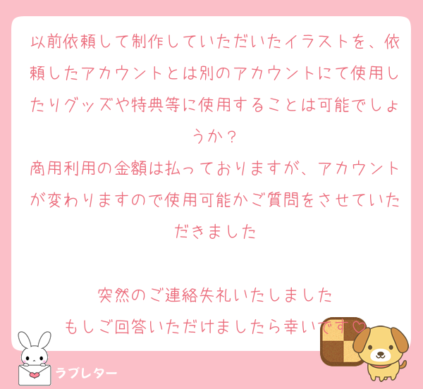 以前依頼して制作していただいたイラストを、依頼したアカウントとは別のアカウントにて使用したりグッズや特典等に使用することは可能でしょうか？
商用利用の金額は払っておりますが、アカウントが変わりますので使用可能かご質問をさせていただきました

突然のご連絡失礼いたしました
もしご回答いただけましたら幸いです