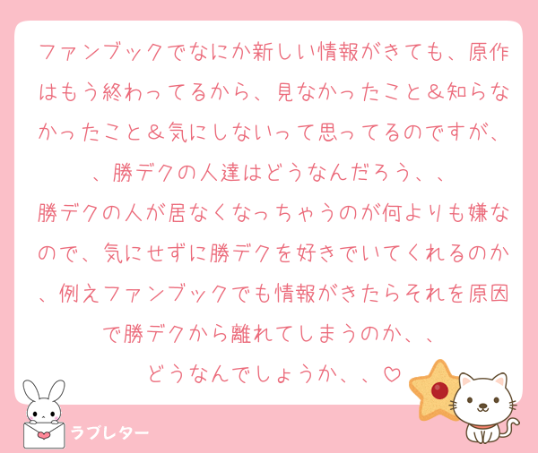 ファンブックでなにか新しい情報がきても、原作はもう終わってるから、見なかったこと＆知らなかったこと＆気にしないって思ってるのですが、、勝デクの人達はどうなんだろう、、
勝デクの人が居なくなっちゃうのが何よりも嫌なので、気にせずに勝デクを好きでいてくれるのか、例えファンブックでも情報がきたらそれを原因で勝デクから離れてしまうのか、、
どうなんでしょうか、、