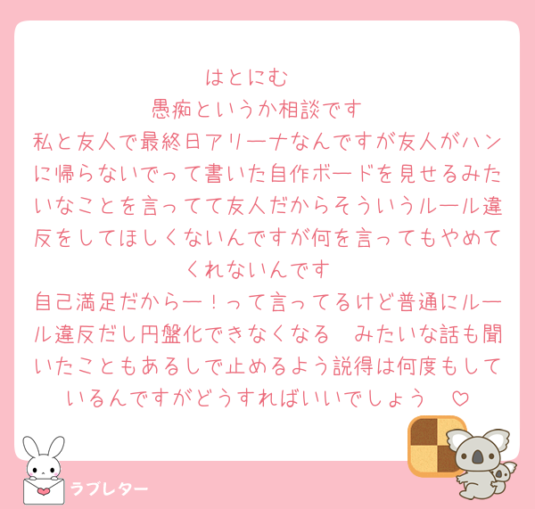 はとにむ〜
愚痴というか相談です
私と友人で最終日アリーナなんですが友人がハンに帰らないでって書いた自作ボードを見せるみたいなことを言ってて友人だからそういうルール違反をしてほしくないんですが何を言ってもやめてくれないんです
自己満足だからー！って言ってるけど普通にルール違反だし円盤化できなくなる〜みたいな話も聞いたこともあるしで止めるよう説得は何度もしているんですがどうすればいいでしょう🥹