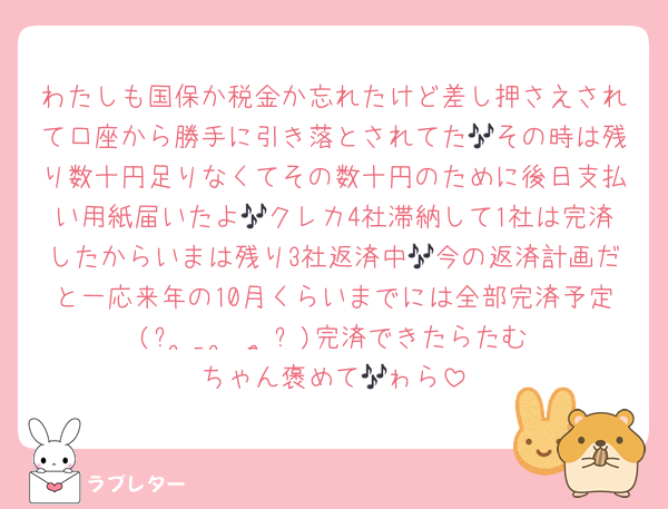 わたしも国保か税金か忘れたけど差し押さえされて口座から勝手に引き落とされてた🎶その時は残り数十円足りなくてその数十円のために後日支払い用紙届いたよ🎶クレカ4社滞納して1社は完済したからいまは残り3社返済中🎶今の返済計画だと一応来年の10月くらいまでには全部完済予定(ᐡ ̥_  ̫ _ ̥ᐡ)完済できたらたむちゃん褒めて🎶ゎら