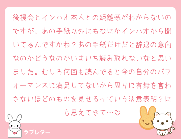 後援会とインハオ本人との距離感がわからないのですが、あの手紙以外にもなにかインハオから聞いてるんですかね？あの手紙だけだと辞退の意向なのかどうなのかいまいち読み取れないなと思いました。むしろ何回も読んでると今の自分のパフォーマンスに満足してないから周りに有無を言わさないほどのものを見せるっていう決意表明？にも思えてきて…