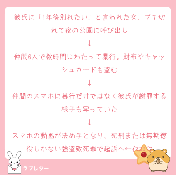 彼氏に「1年後別れたい」と言われた女、ブチ切れて夜の公園に呼び出し
↓
仲間6人で数時間にわたって暴行。財布やキャッシュカードも盗む
↓
仲間のスマホに暴行だけではなく彼氏が謝罪する様子も写っていた
↓
スマホの動画が決め手となり、死刑または無期懲役しかない強盗致死罪で起訴へ←ｲﾏｺｺ