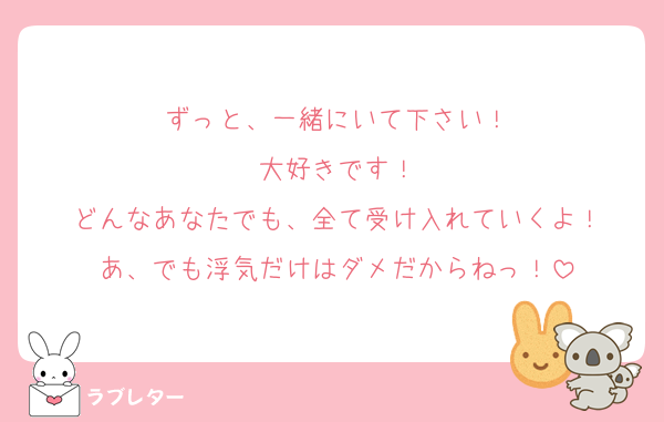 ずっと、一緒にいて下さい！
大好きです！
どんなあなたでも、全て受け入れていくよ！
あ、でも浮気だけはダメだからねっ！