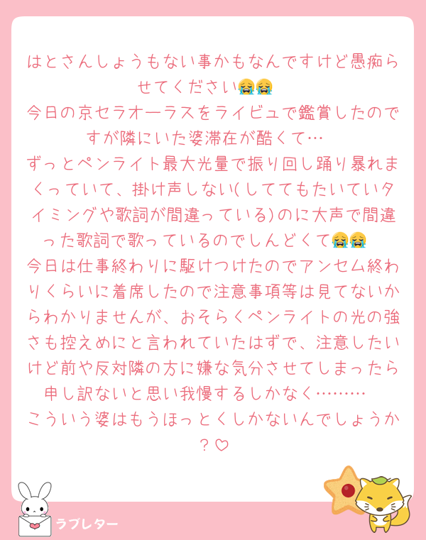 はとさんしょうもない事かもなんですけど愚痴らせてください😭😭
今日の京セラオーラスをライビュで鑑賞したのですが隣にいた婆滞在が酷くて…
ずっとペンライト最大光量で振り回し踊り暴れまくっていて、掛け声しない(しててもたいていタイミングや歌詞が間違っている)のに大声で間違った歌詞で歌っているのでしんどくて😭😭
今日は仕事終わりに駆けつけたのでアンセム終わりくらいに着席したので注意事項等は見てないからわかりませんが、おそらくペンライトの光の強さも控えめにと言われていたはずで、注意したいけど前や反対隣の方に嫌な気分させてしまったら申し訳ないと思い我慢するしかなく………
こういう婆はもうほっとくしかないんでしょうか？