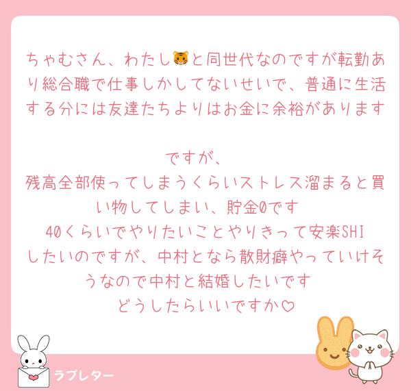 ちゃむさん、わたし🐯と同世代なのですが転勤あり総合職で仕事しかしてないせいで、普通に生活する分には友達たちよりはお金に余裕があります
ですが、
残高全部使ってしまうくらいストレス溜まると買い物してしまい、貯金0です
40くらいでやりたいことやりきって安楽SHIしたいのですが、中村となら散財癖やっていけそうなので中村と結婚したいです
どうしたらいいですか