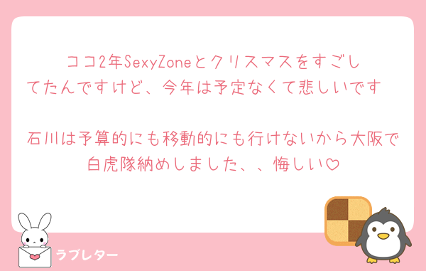 ココ2年SexyZoneとクリスマスをすごしてたんですけど、今年は予定なくて悲しいです🥲
石川は予算的にも移動的にも行けないから大阪で白虎隊納めしました、、悔しい