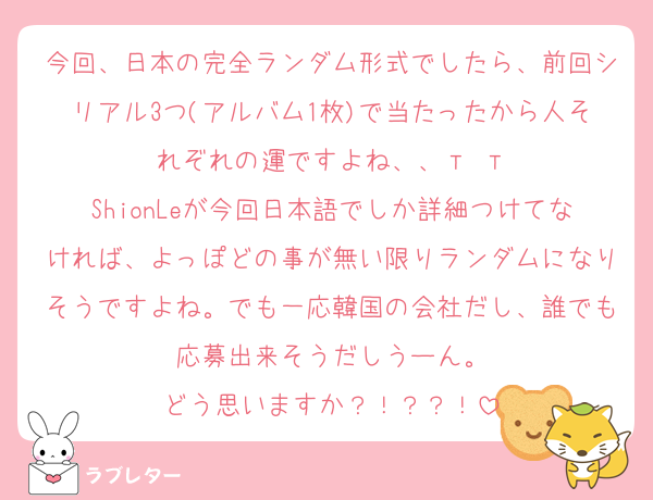 今回、日本の完全ランダム形式でしたら、前回シリアル3つ(アルバム1枚)で当たったから人それぞれの運ですよね、、‬т т
ShionLeが今回日本語でしか詳細つけてなければ、よっぽどの事が無い限りランダムになりそうですよね。でも一応韓国の会社だし、誰でも応募出来そうだしうーん。
どう思いますか？！？？！