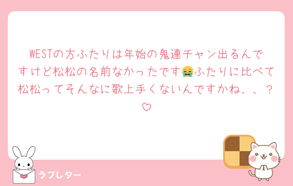 WESTの方ふたりは年始の鬼連チャン出るんですけど松松の名前なかったです😭ふたりに比べて松松ってそんなに歌上手くないんですかね、、？