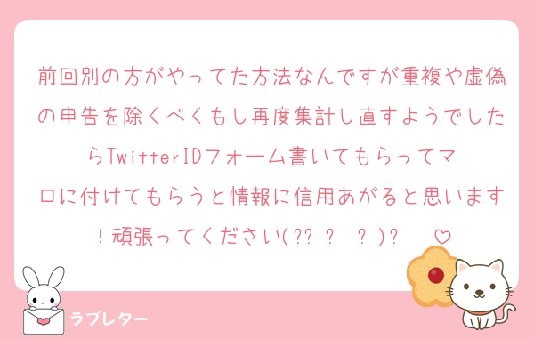 前回別の方がやってた方法なんですが重複や虚偽の申告を除くべくもし再度集計し直すようでしたらTwitterIDフォーム書いてもらってマロに付けてもらうと情報に信用あがると思います！頑張ってください(๑•̀ㅂ•́)و✧