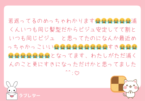 若返ってるのめっちゃわかります😭😭😭😭😭😭浦くんいつも同じ髪型だからビジュ安定してて割といつも同じビジュ〜と思ってたのになんか最近めっちゃかっこいい😭😭😭😭😭😭😭😭😭すき😭😭😭😭😭😭😭😭😭😭となってます、わたしがただ浦くんのこと更にすきになっただけかと思ってました^^;