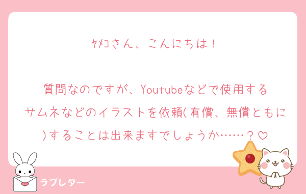 ﾔﾒｺさん、こんにちは！

質問なのですが、Youtubeなどで使用するサムネなどのイラストを依頼(有償、無償ともに)することは出来ますでしょうか……？