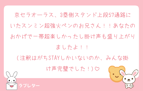 京セラオーラス、3塁側スタンド上段57通路にいたスンミン超強火ペンのお兄さん！！あなたのおかげで一帯超楽しかったし掛け声も盛り上がりましたよ！！
(注釈はがちSTAYしかいないのか、みんな掛け声完璧でした！)