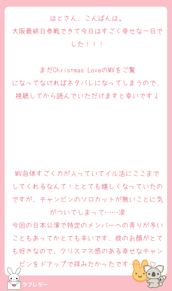 はとさん、こんばんは。
大阪最終日参戦できて今日はすごく幸せな一日でした！！！

まだChristmas LoveのMVをご覧になってなければネタバレになってしまうので、視聴してから読んでいただけますと幸いです↓





MV自体すごく力が入っていてイル活にここまでしてくれるなんて！ととても嬉しくなっていたのですが、チャンビンのソロカットが無いことに気がついてしまって……涙
今回の日本公演で特定のメンバーへの弄りが多いこともあってかとても辛いです、彼のお顔がとても好きなので、クリスマス感のある幸せなチャンビンをドアップで拝みたかったです……。